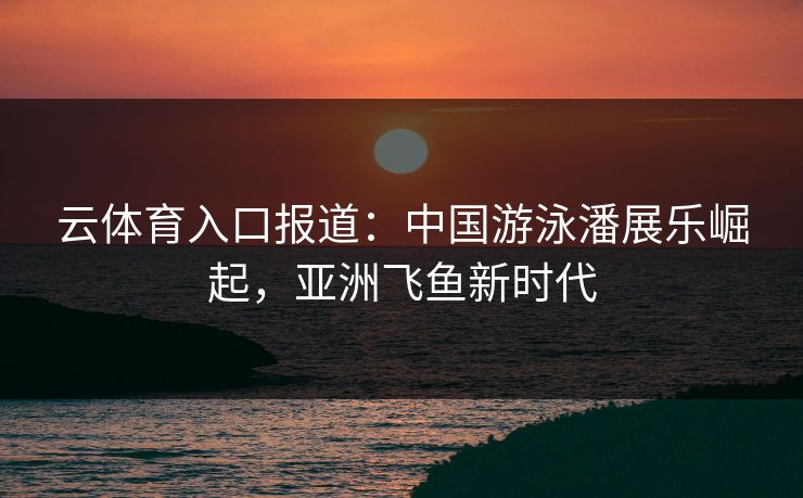 云体育入口报道：中国游泳潘展乐崛起，亚洲飞鱼新时代
