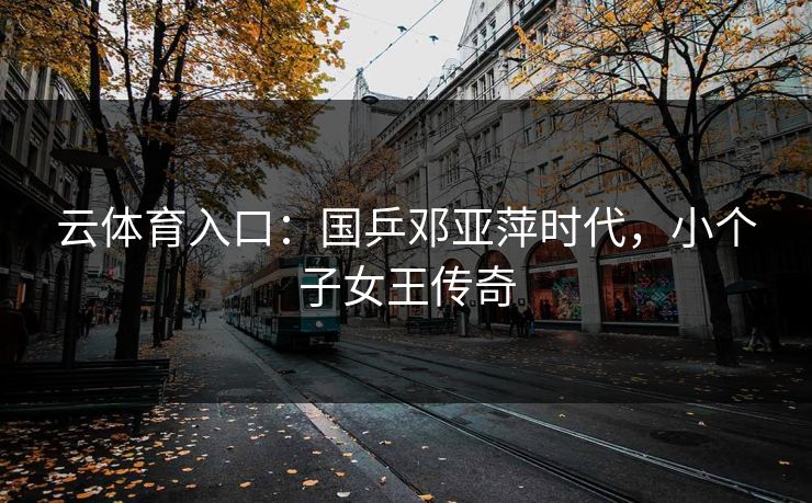 云体育入口：国乒邓亚萍时代，小个子女王传奇