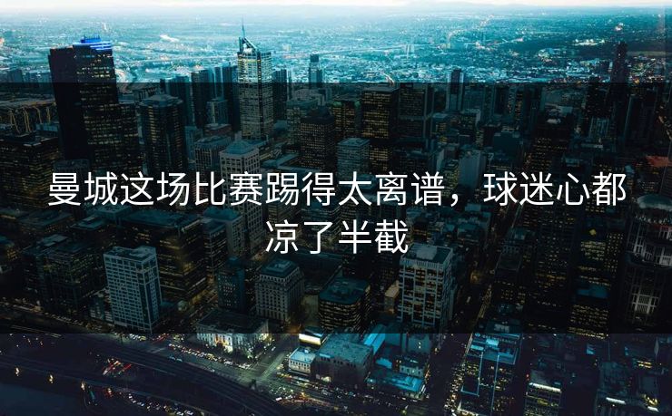 曼城这场比赛踢得太离谱,球迷心都凉了半截