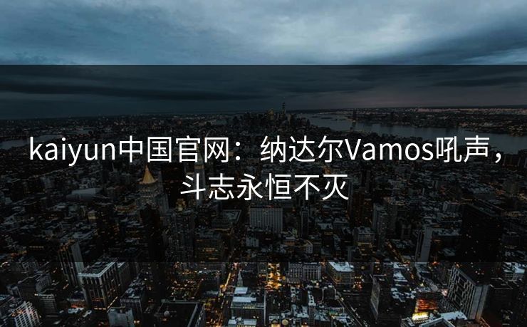 kaiyun中国官网：纳达尔Vamos吼声，斗志永恒不灭