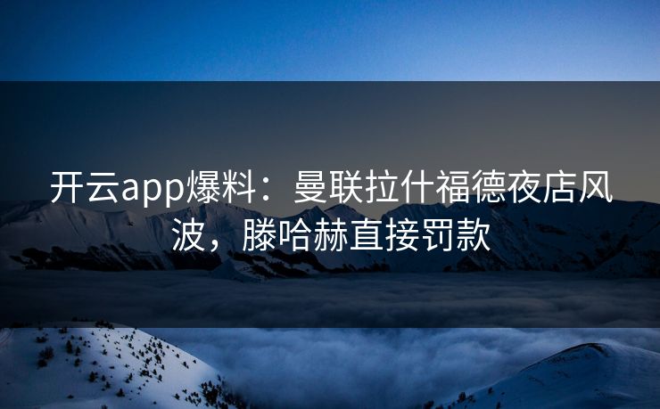 开云app爆料：曼联拉什福德夜店风波，滕哈赫直接罚款