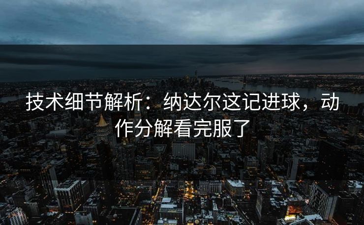 技术细节解析：纳达尔这记进球，动作分解看完服了
