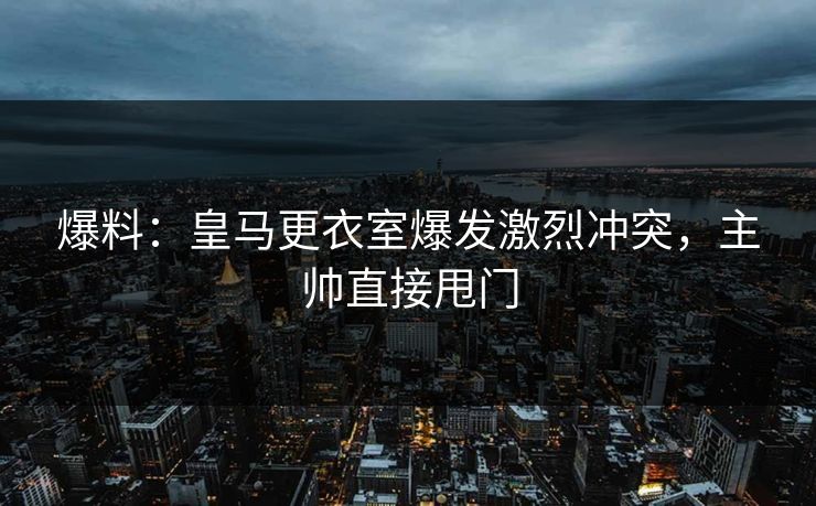 爆料:皇马更衣室爆发激烈冲突,主帅直接甩门