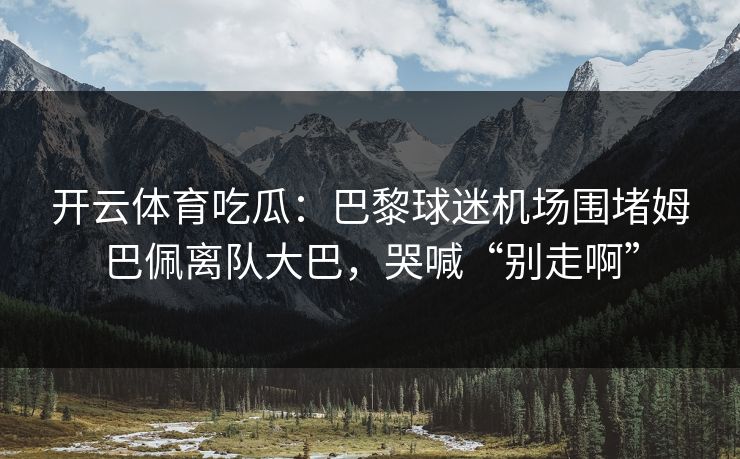 开云体育吃瓜：巴黎球迷机场围堵姆巴佩离队大巴，哭喊“别走啊”