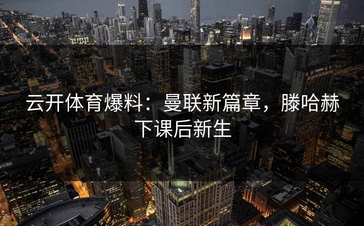 云开体育爆料：曼联新篇章，滕哈赫下课后新生