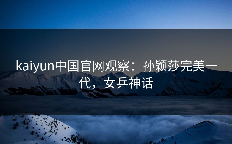 kaiyun中国官网观察：孙颖莎完美一代，女乒神话