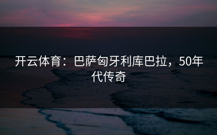 开云体育：巴萨匈牙利库巴拉，50年代传奇
