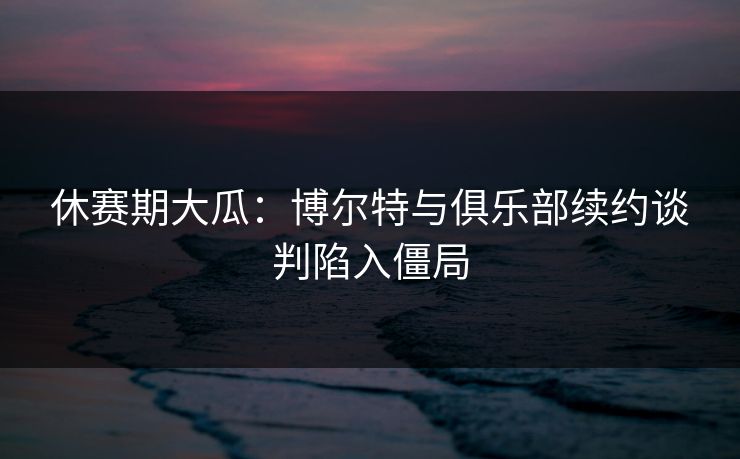 休赛期大瓜：博尔特与俱乐部续约谈判陷入僵局