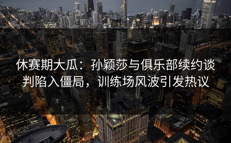 休赛期大瓜：孙颖莎与俱乐部续约谈判陷入僵局，训练场风波引发热议