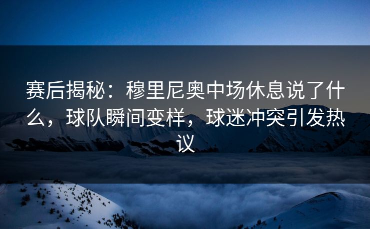 赛后揭秘：穆里尼奥中场休息说了什么，球队瞬间变样，球迷冲突引发热议