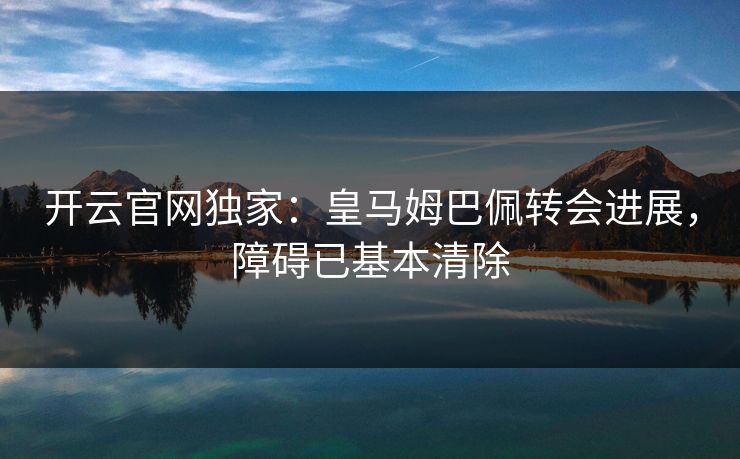 开云官网独家：皇马姆巴佩转会进展，障碍已基本清除