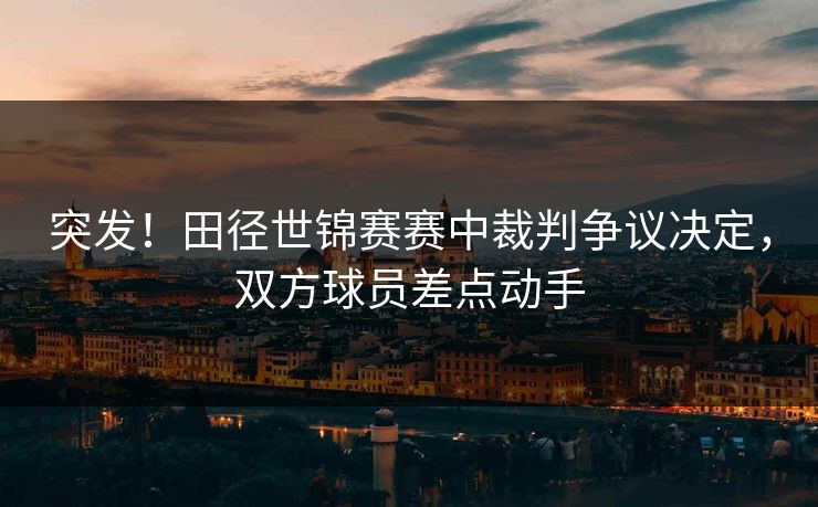 突发！田径世锦赛赛中裁判争议决定，双方球员差点动手