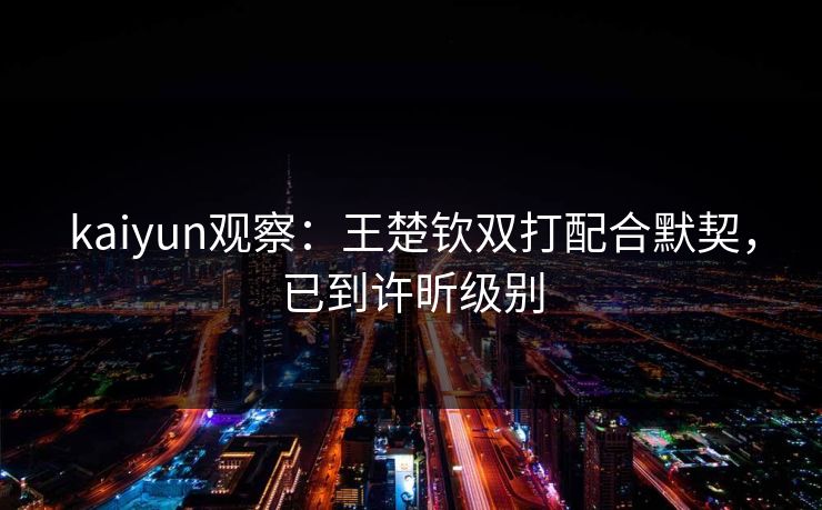 kaiyun观察：王楚钦双打配合默契，已到许昕级别