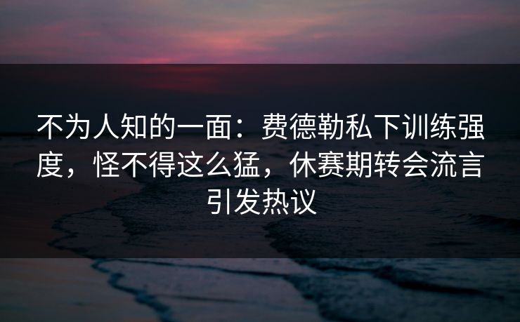 不为人知的一面:费德勒私下训练强度,怪不得这么猛,休赛期转会流言引发热议