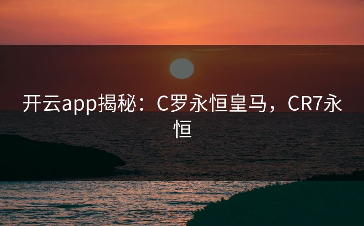 开云app揭秘：C罗永恒皇马，CR7永恒