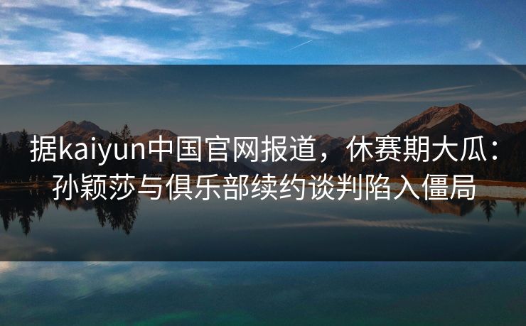 据kaiyun中国官网报道，休赛期大瓜：孙颖莎与俱乐部续约谈判陷入僵局