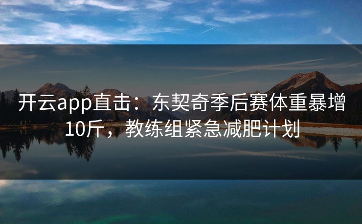 开云app直击：东契奇季后赛体重暴增10斤，教练组紧急减肥计划