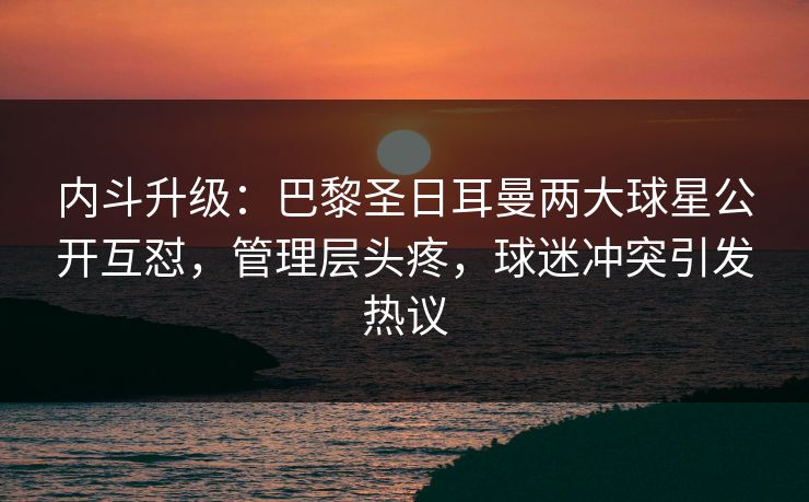 内斗升级:巴黎圣日耳曼两大球星公开互怼,管理层头疼,球迷冲突引发热议 内斗升级:巴黎圣日耳曼两大球星公开互怼,管理层头疼,球迷冲突引发热议