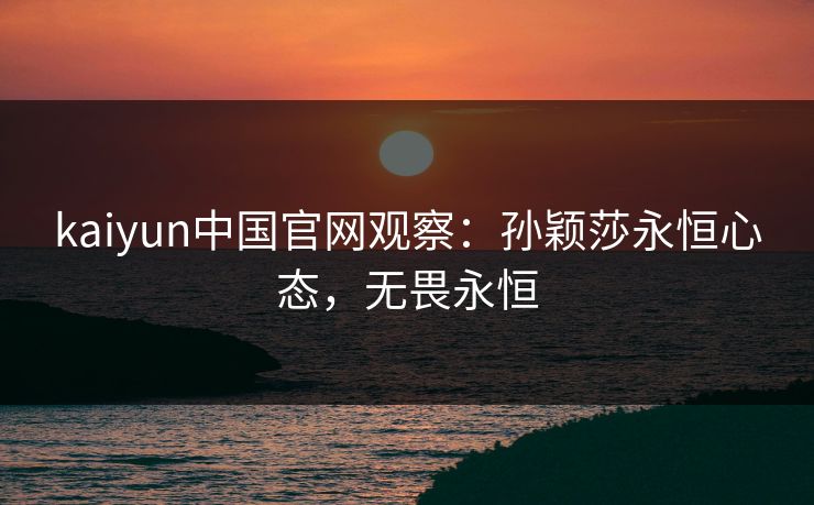 kaiyun中国官网观察：孙颖莎永恒心态，无畏永恒