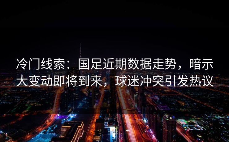 冷门线索：国足近期数据走势，暗示大变动即将到来，球迷冲突引发热议