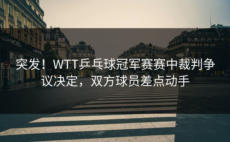 突发！WTT乒乓球冠军赛赛中裁判争议决定，双方球员差点动手