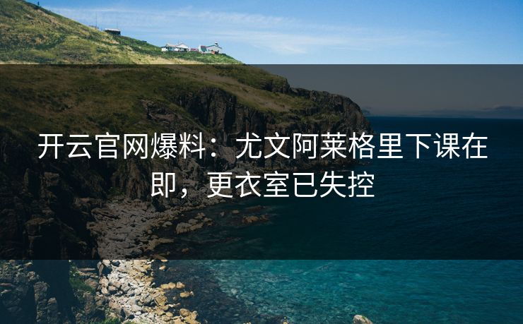 开云官网爆料：尤文阿莱格里下课在即，更衣室已失控