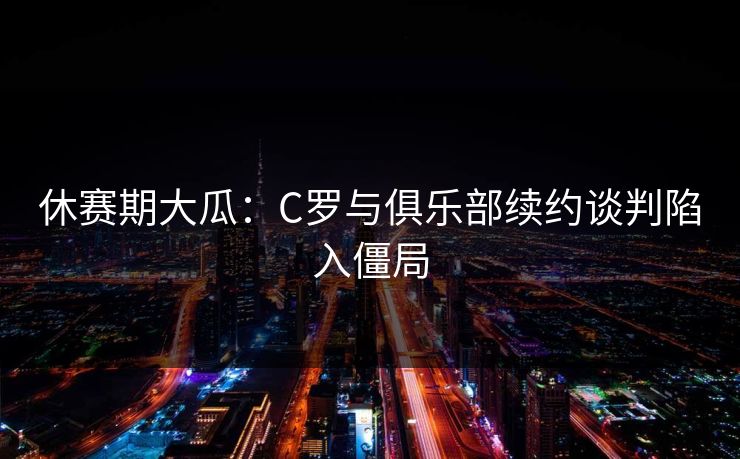 休赛期大瓜：C罗与俱乐部续约谈判陷入僵局