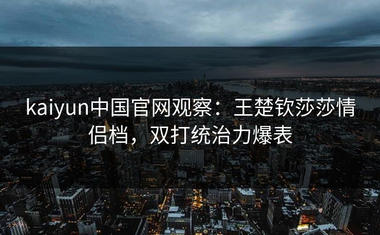 kaiyun中国官网观察：王楚钦莎莎情侣档，双打统治力爆表