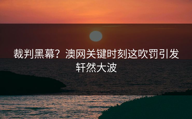 裁判黑幕？澳网关键时刻这吹罚引发轩然大波  第1张