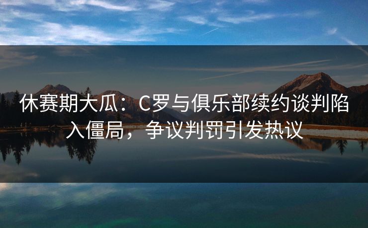 休赛期大瓜：C罗与俱乐部续约谈判陷入僵局，争议判罚引发热议  第1张