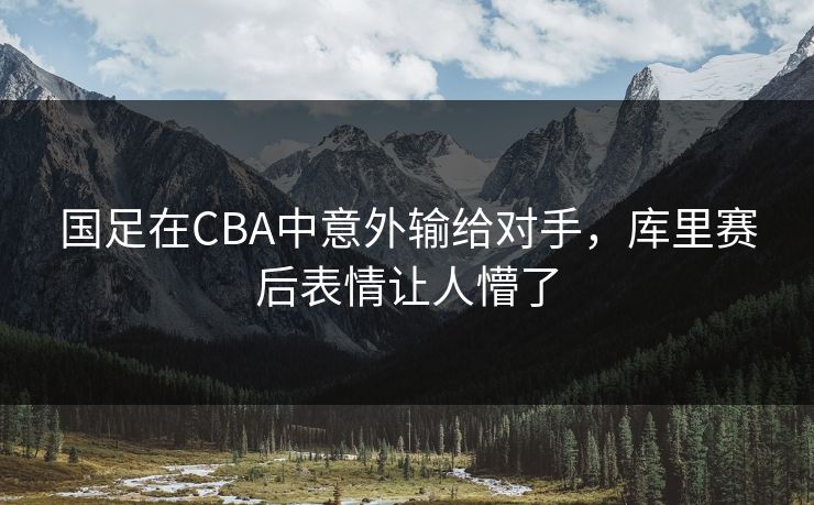 国足在CBA中意外输给对手，库里赛后表情让人懵了  第1张
