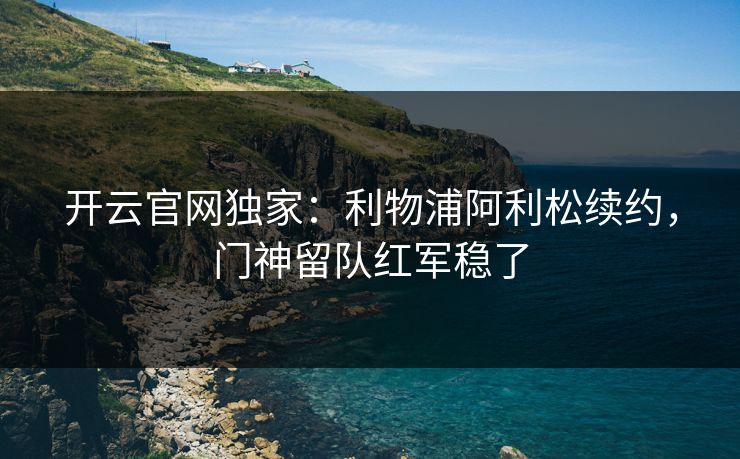 开云官网独家：利物浦阿利松续约，门神留队红军稳了