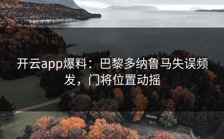 开云app爆料：巴黎多纳鲁马失误频发，门将位置动摇