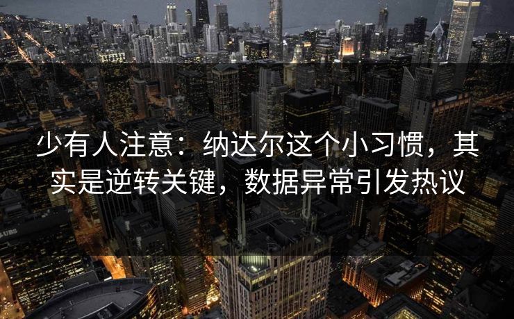 少有人注意：纳达尔这个小习惯，其实是逆转关键，数据异常引发热议