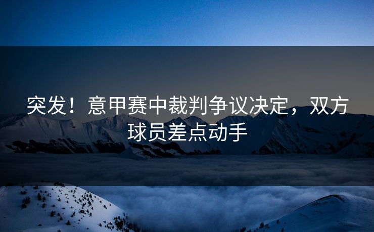 突发!意甲赛中裁判争议决定,双方球员差点动手