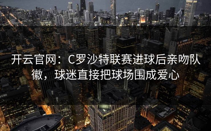 开云官网：C罗沙特联赛进球后亲吻队徽，球迷直接把球场围成爱心