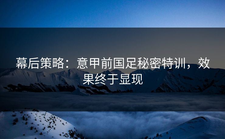 幕后策略：意甲前国足秘密特训，效果终于显现