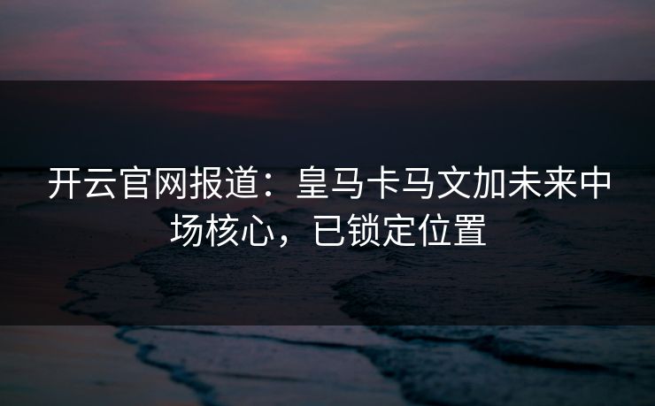 开云官网报道：皇马卡马文加未来中场核心，已锁定位置