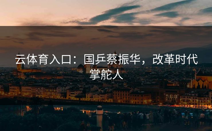 云体育入口：国乒蔡振华，改革时代掌舵人